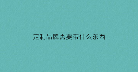 定制品牌需要带什么东西(定制产品需要提供合格证吗)