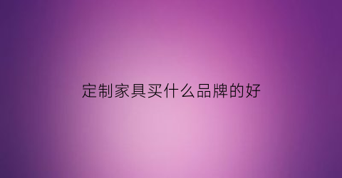定制家具买什么品牌的好(定制家具买什么品牌的好用)