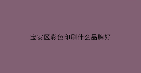 宝安区彩色印刷什么品牌好(深圳宝安区印刷厂有哪些大公司)