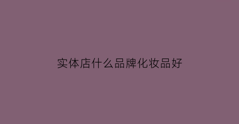 实体店什么品牌化妆品好(实体店什么品牌化妆品好一点)