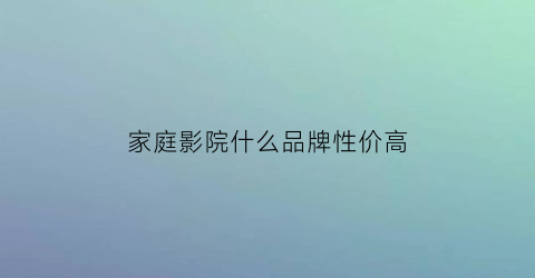 家庭影院什么品牌性价高(家庭影院什么品牌的好)