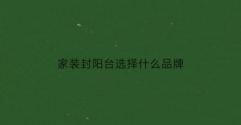 家装封阳台选择什么品牌(家装封阳台选择什么品牌比较好)