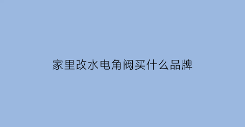 家里改水电角阀买什么品牌(家里改水电角阀买什么品牌好)