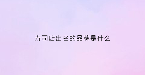 寿司店出名的品牌是什么(寿司店排行)