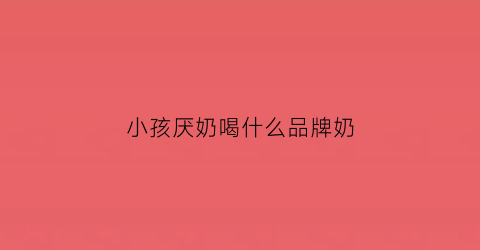 小孩厌奶喝什么品牌奶(小孩厌奶期不爱吃奶怎么办)