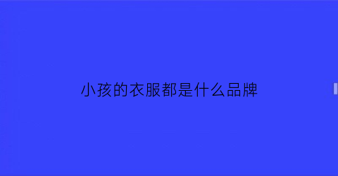 小孩的衣服都是什么品牌(小孩子的衣服有些什么品牌)