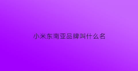 小米东南亚品牌叫什么名(小米手机东南亚市场)