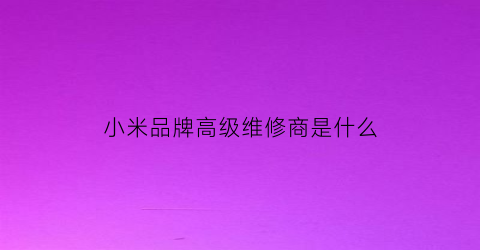 小米品牌高级维修商是什么(小米售后维修分配工程师需要多久)