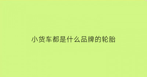 小货车都是什么品牌的轮胎(小货车用什么牌子轮胎能拉重点)