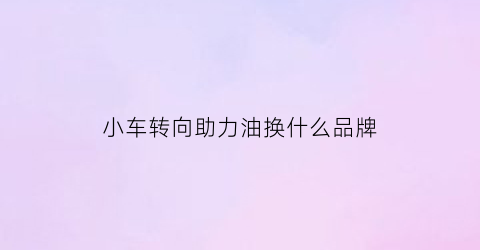 小车转向助力油换什么品牌(小车转向助力油是什么油)