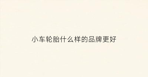 小车轮胎什么样的品牌更好(小车轮胎什么牌子的最好)