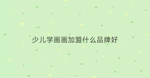 少儿学画画加盟什么品牌好(少儿画画培训学校)