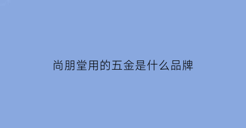 尚朋堂用的五金是什么品牌(尚朋堂的电器怎么样)