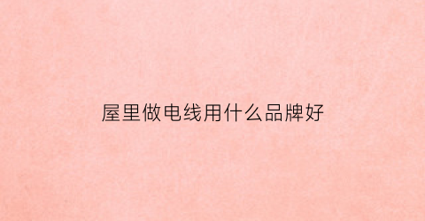 屋里做电线用什么品牌好(家庭电线用什么材料最好)