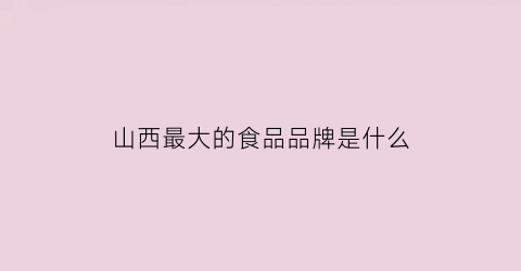 山西最大的食品品牌是什么(山西最大的食品品牌是什么公司)