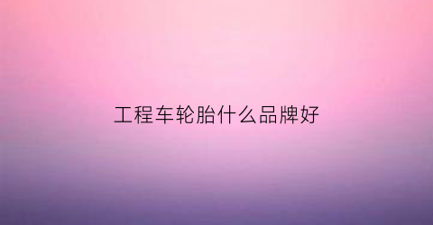 工程车轮胎什么品牌好(工程车轮胎品牌排行榜前十名)