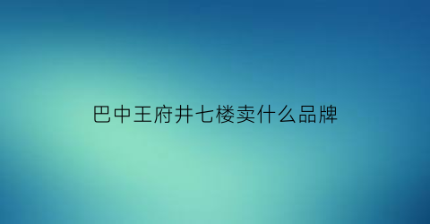 巴中王府井七楼卖什么品牌(巴中王府井七楼卖什么品牌的衣服)
