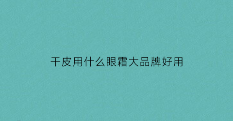干皮用什么眼霜大品牌好用(适合干性皮肤的眼霜)