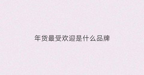 年货最受欢迎是什么品牌(最受欢迎的年货排行榜)