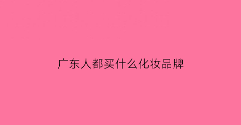 广东人都买什么化妆品牌(为什么广东购买化妆品是最多的)