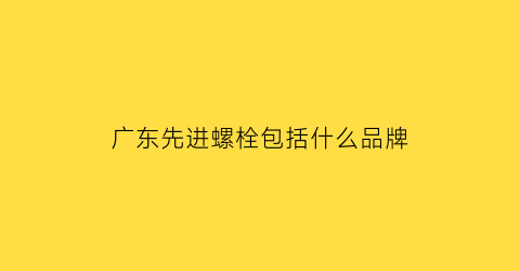 广东先进螺栓包括什么品牌(广东螺栓厂家)