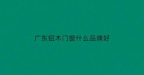 广东铝木门窗什么品牌好(广东十大优秀铝门品牌)