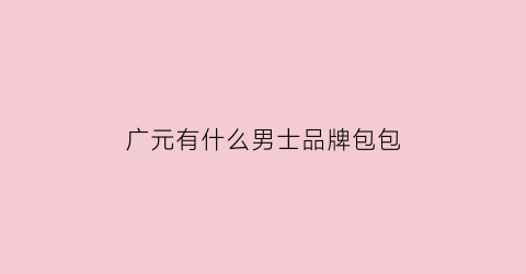 广元有什么男士品牌包包(广元有什么男士品牌包包店)