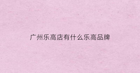 广州乐高店有什么乐高品牌(广州的乐高店)