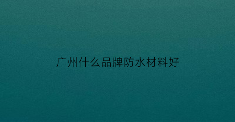 广州什么品牌防水材料好(广州什么品牌防水材料好用)