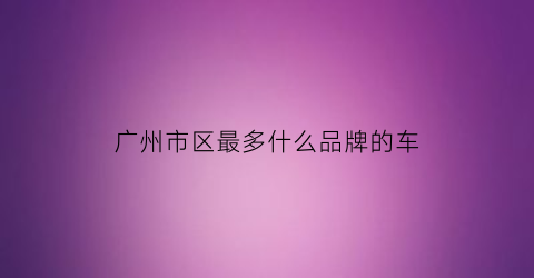 广州市区最多什么品牌的车(广州最多的车型)