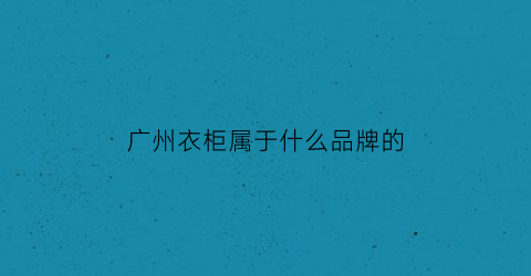 广州衣柜属于什么品牌的(广州衣柜品牌排行榜)