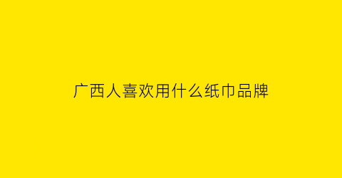 广西人喜欢用什么纸巾品牌(广西人喜欢用什么纸巾品牌的纸)