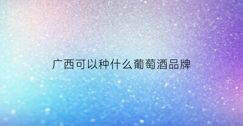 广西可以种什么葡萄酒品牌(广西适合种什么品种的葡萄苗)