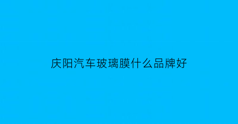庆阳汽车玻璃膜什么品牌好(庆阳车玻璃修复哪里有)