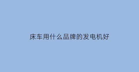 床车用什么品牌的发电机好(床车是用发电机还是蓄电池)