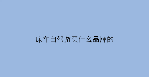 床车自驾游买什么品牌的(床车自驾游必备)