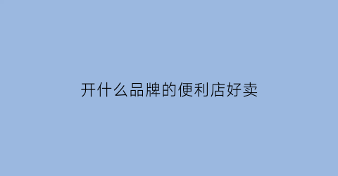 开什么品牌的便利店好卖(什么品牌便利店最火)