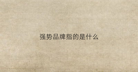 强势品牌指的是什么(强势品牌的特征是什么)