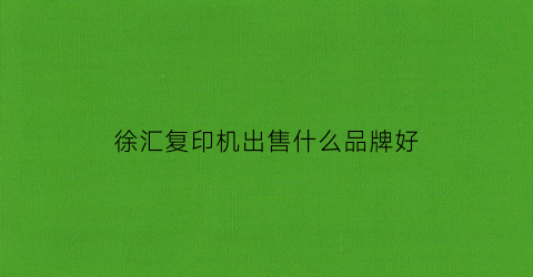 徐汇复印机出售什么品牌好(徐汇复印机出租)