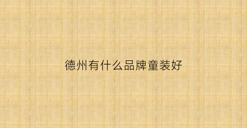 德州有什么品牌童装好(德州有什么品牌童装好一点)