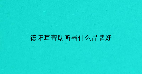 德阳耳聋助听器什么品牌好(德阳哪个医院治疗耳鸣比较好)