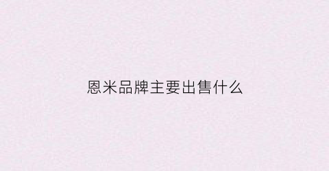恩米品牌主要出售什么(成都恩米商务公司)
