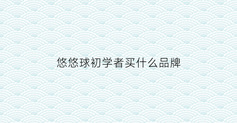 悠悠球初学者买什么品牌(悠悠球初学者买什么球)