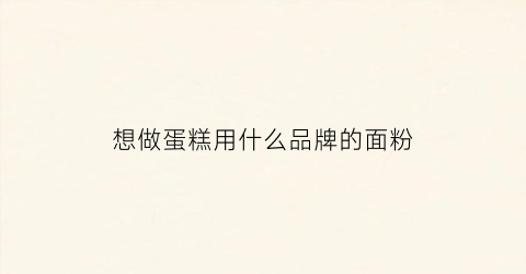 想做蛋糕用什么品牌的面粉(想做蛋糕用什么品牌的面粉最好)
