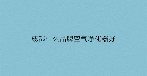 成都什么品牌空气净化器好(四川空气净化器厂家)