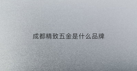成都精致五金是什么品牌(成都精密五金机械有限公司)