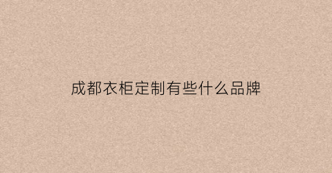 成都衣柜定制有些什么品牌(成都哪里定制衣柜最便宜)