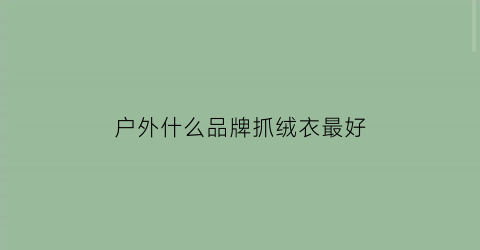 户外什么品牌抓绒衣最好(户外什么品牌抓绒衣最好用)