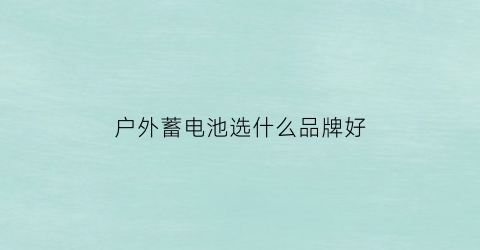 户外蓄电池选什么品牌好(户外电源好还是蓄电池好)