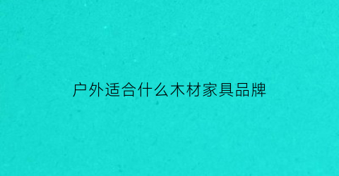户外适合什么木材家具品牌(户外家具用什么木头)